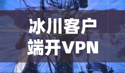 冰川客户端开VPN，安全与效率的平衡