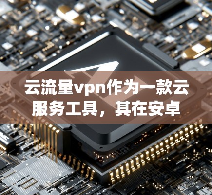 云流量vpn作为一款云服务工具，其在安卓版的版本可能存在多种配置和功能，具体细节如下
