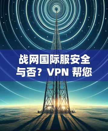 战网国际服安全与否？VPN 帮您一层一层保护