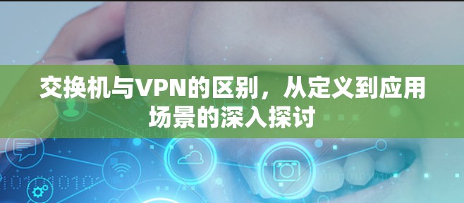 交换机与VPN的区别，从定义到应用场景的深入探讨