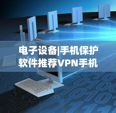 电子设备|手机保护软件推荐VPN手机软件详细分析