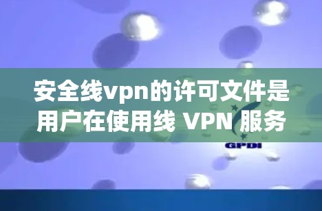 安全线vpn的许可文件是用户在使用线 VPN 服务时必须提供的关键信息。以下是对许可文件的详细总结，包括其主要部分及其功能