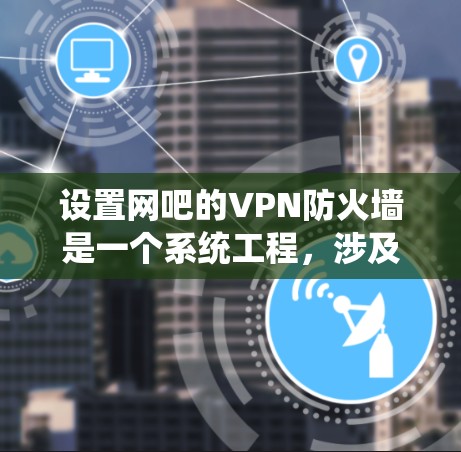 设置网吧的VPN防火墙是一个系统工程，涉及多个步骤和考虑因素。以下是详细的步骤指南
