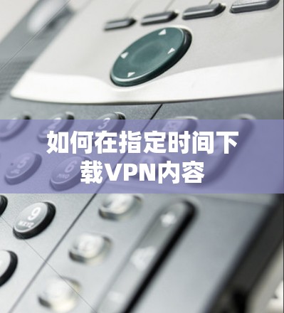 如何在指定时间下载VPN内容