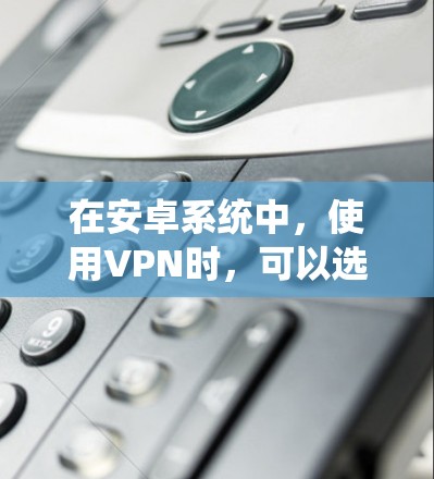 在安卓系统中，使用VPN时，可以选择多种工具，根据需求和预算选择合适的软件。以下是详细的步骤说明