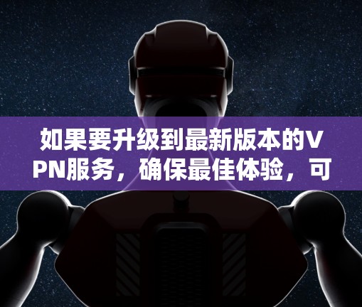 如果要升级到最新版本的VPN服务，确保最佳体验，可以按照以下步骤进行选择和比较