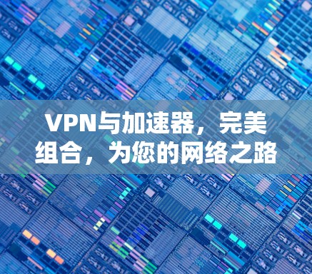 VPN与加速器，完美组合，为您的网络之路保驾护航