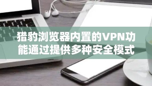 猎豹浏览器内置的VPN功能通过提供多种安全模式，例如SSL、HEA、HEA-TLS、HSS和HEA-SHA，帮助用户在网页和数据传输中增加安全性和保护隐私。以下是关于这些模式的详细说明