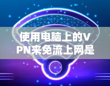 使用电脑上的VPN来免流上网是一个安全且高效的解决方案。以下是一个逐步指南，帮助您成功安装和使用VPN