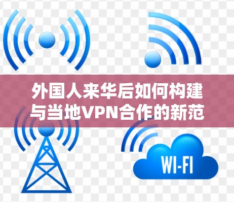 外国人来华后如何构建与当地VPN合作的新范式