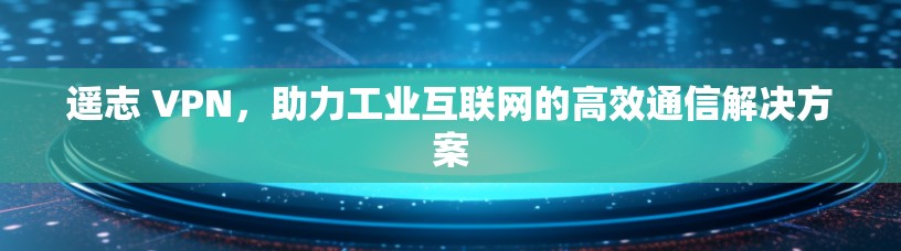 遥志 VPN，助力工业互联网的高效通信解决方案