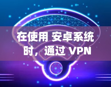 在使用 安卓系统 时，通过 VPN 来连接 Google 的服务确实是一个好的选择，尤其是在需要确保数据安全和隐私的情况下。以下是一些关键点和步骤建议