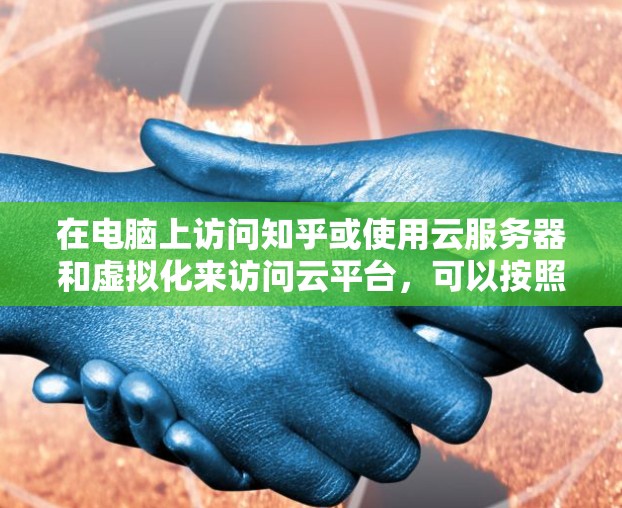 在电脑上访问知乎或使用云服务器和虚拟化来访问云平台，可以按照以下步骤进行