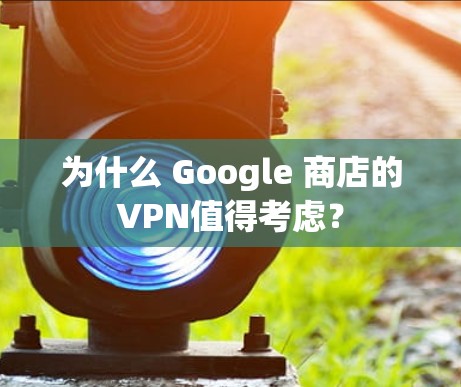 为什么 Google 商店的VPN值得考虑？