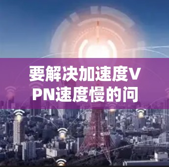 要解决加速度VPN速度慢的问题，可以按照以下步骤进行调整和优化