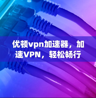 优顿vpn加速器，加速VPN，轻松畅行