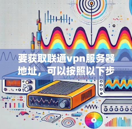 要获取联通vpn服务器地址，可以按照以下步骤进行