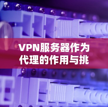VPN服务器作为代理的作用与挑战
