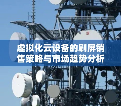 虚拟化云设备的刷屏销售策略与市场趋势分析