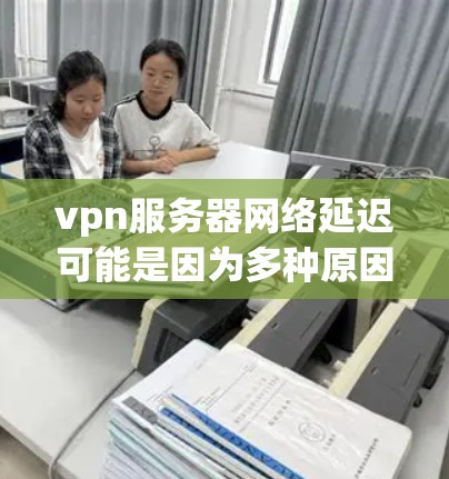 vpn服务器网络延迟可能是因为多种原因导致的，包括服务器本身的问题、VPN服务的选择、网络环境的变化等。以下是一些可能的原因和建议，帮助你更好地理解网络延迟问题