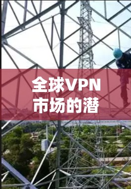 全球VPN市场的潜力与挑战，各国技术与应用的对比与展望