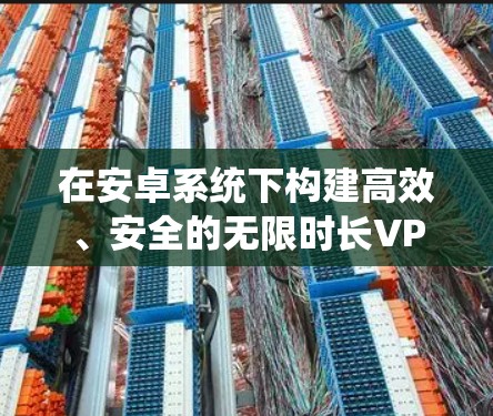 在安卓系统下构建高效、安全的无限时长VPN服务，技术与实践探索