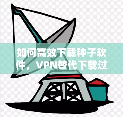 如何高效下载种子软件，VPN替代下载过程中的挑战
