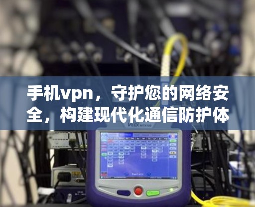 手机vpn，守护您的网络安全，构建现代化通信防护体系