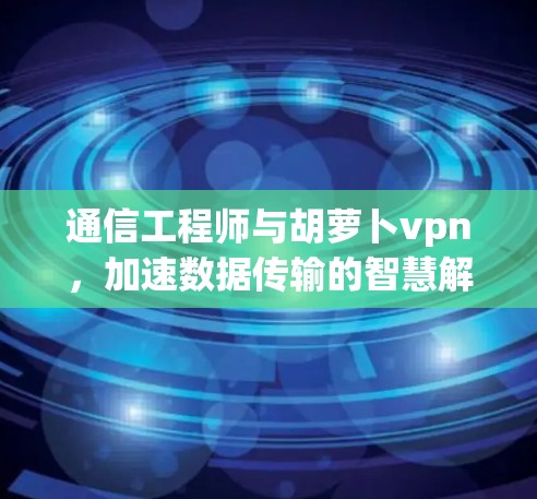 通信工程师与胡萝卜vpn，加速数据传输的智慧解决方案