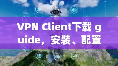VPN Client下载 guide，安装、配置与使用技巧