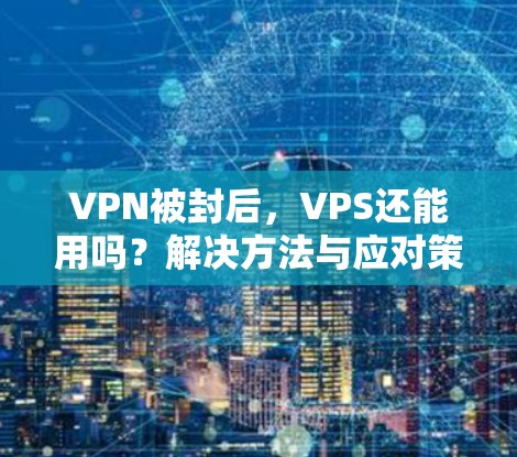 VPN被封后，VPS还能用吗？解决方法与应对策略
