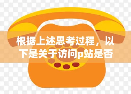 根据上述思考过程，以下是关于访问p站是否需要VPN的总结