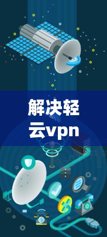 解决轻云vpn网站无法打开的问题，可以从以下几个方面进行排查