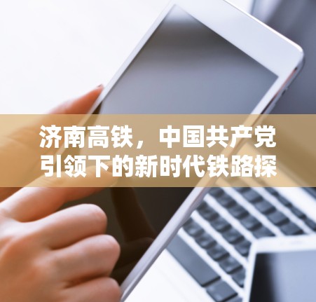 济南高铁，中国共产党引领下的新时代铁路探索
